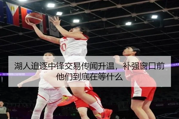 湖人追逐中锋交易传闻升温，补强窗口前他们到底在等什么
